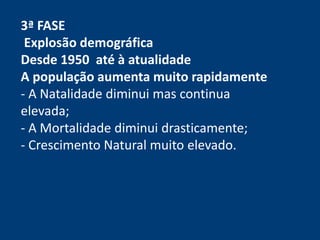 3ª FASE 
Explosão demográfica 
Desde 1950 até à atualidade 
A população aumenta muito rapidamente 
- A Natalidade diminui mas continua 
elevada; 
- A Mortalidade diminui drasticamente; 
- Crescimento Natural muito elevado. 
 
