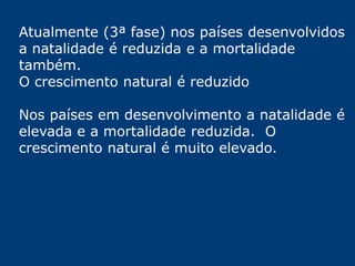 Atualmente (3ª fase) nos países desenvolvidos 
a natalidade é reduzida e a mortalidade 
também. 
O crescimento natural é reduzido 
Nos países em desenvolvimento a natalidade é 
elevada e a mortalidade reduzida. O 
crescimento natural é muito elevado. 
 