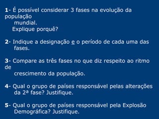 1- É possível considerar 3 fases na evolução da 
população 
mundial. 
Explique porquê? 
2- Indique a designação e o período de cada uma das 
fases. 
3- Compare as três fases no que diz respeito ao ritmo 
de 
crescimento da população. 
4- Qual o grupo de países responsável pelas alterações 
da 2ª fase? Justifique. 
5- Qual o grupo de países responsável pela Explosão 
Demográfica? Justifique. 
