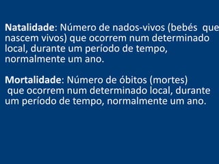 Natalidade: Número de nados-vivos (bebés que 
nascem vivos) que ocorrem num determinado 
local, durante um período de tempo, 
normalmente um ano. 
Mortalidade: Número de óbitos (mortes) 
que ocorrem num determinado local, durante 
um período de tempo, normalmente um ano. 
 