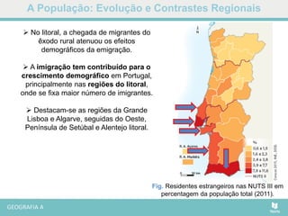 A População: Evolução e Contrastes Regionais
Fig. Residentes estrangeiros nas NUTS III em
percentagem da população total (2011).
 No litoral, a chegada de migrantes do
êxodo rural atenuou os efeitos
demográficos da emigração.
 A imigração tem contribuído para o
crescimento demográfico em Portugal,
principalmente nas regiões do litoral,
onde se fixa maior número de imigrantes.
 Destacam-se as regiões da Grande
Lisboa e Algarve, seguidas do Oeste,
Península de Setúbal e Alentejo litoral.
 