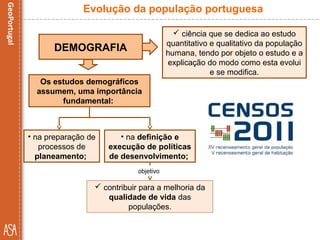  ciência que se dedica ao estudo
quantitativo e qualitativo da população
humana, tendo por objeto o estudo e a
explicação do modo como esta evolui
e se modifica.
Evolução da população portuguesa
DEMOGRAFIA
 contribuir para a melhoria da
qualidade de vida das
populações.
Os estudos demográficos
assumem, uma importância
fundamental:
• na preparação de
processos de
planeamento;
• na definição e
execução de políticas
de desenvolvimento;
objetivo
 
