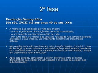 2ª fase Revolução Demográfica  (do séc. XVIII até aos anos 40 do séc. XX): A melhoria das condições de vida deu origem: - A uma significativa diminuição das taxas de mortalidade; - A um aumento da esperança média de vida; - Por outro lado, os valores das taxas de natalidade não sofreram grandes alterações, o que implicou um importante aumento do crescimento natural. Nas regiões onde não aconteceram estas transformações, como foi o caso de Portugal, que só conheceu a industrialização posteriormente, manteve-se o equilíbrio entre a taxa de natalidade e a taxa de mortalidade, ou seja, um crescimento natural reduzido. Após este período, começaram a existir diferenças entre os ritmos demográficos das regiões industrializadas e os ritmos das regiões não industrializadas. 