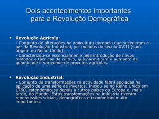 Dois acontecimentos importantes  para a Revolução Demográfica Revolução Agrícola : - Conjunto de alterações na agricultura europeia que sucederam a par da Revolução Industrial, por meados do século XVIII (com origem no Reino Unido); - Caracterizou-se essencialmente pela introdução de novos métodos e técnicas de cultivo, que permitiram o aumento da quantidade e variedade de produtos agrícolas. Revolução Industrial:   - Conjunto de transformações na actividade fabril apoiadas na aplicação de uma série de inventos. Iniciou-se no Reino Unido em 1760, estendendo-se depois a outros países da Europa e, mais tarde, do Mundo. Estas transformações na indústria tiveram repercussões sociais, demográficas e económicas muito importantes. 