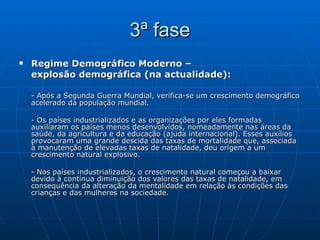 3ª fase Regime Demográfico Moderno –  explosão demográfica (na actualidade): - Após a Segunda Guerra Mundial, verifica-se um crescimento demográfico acelerado da população mundial. - Os países industrializados e as organizações por eles formadas auxiliaram os países menos desenvolvidos, nomeadamente nas áreas da saúde, da agricultura e da educação (ajuda internacional). Esses auxílios provocaram uma grande descida das taxas de mortalidade que, associada à manutenção de elevadas taxas de natalidade, deu origem a um crescimento natural explosivo. - Nos países industrializados, o crescimento natural começou a baixar devido à contínua diminuição dos valores das taxas de natalidade, em consequência da alteração da mentalidade em relação às condições das crianças e das mulheres na sociedade. 