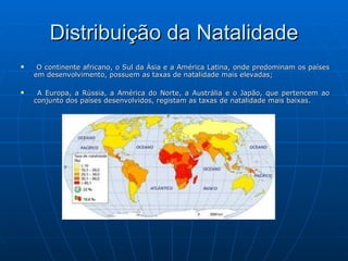 Distribuição da Natalidade O continente africano, o Sul da Ásia e a América Latina, onde predominam os países em desenvolvimento, possuem as taxas de natalidade mais elevadas; A Europa, a Rússia, a América do Norte, a Austrália e o Japão, que pertencem ao conjunto dos países desenvolvidos, registam as taxas de natalidade mais baixas. 
