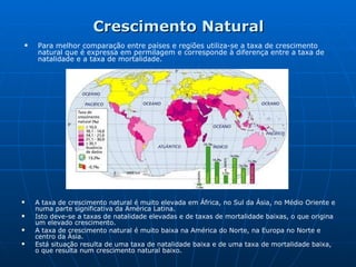 Crescimento Natural Para melhor comparação entre países e regiões utiliza-se a taxa de crescimento natural que é expressa em permilagem e corresponde à diferença entre a taxa de natalidade e a taxa de mortalidade. A taxa de crescimento natural é muito elevada em África, no Sul da Ásia, no Médio Oriente e numa parte significativa da América Latina. Isto deve-se a taxas de natalidade elevadas e de taxas de mortalidade baixas, o que origina um elevado crescimento. A taxa de crescimento natural é muito baixa na América do Norte, na Europa no Norte e centro da Ásia. Está situação resulta de uma taxa de natalidade baixa e de uma taxa de mortalidade baixa, o que resulta num crescimento natural baixo. 