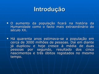 Introdução O aumento da população ficará na história da Humanidade como o facto mais extraordinário do século XX. Há quarenta anos estimava-se a população em cerca de 3000 milhões de pessoas. Daí em diante já duplicou e hoje cresce à média de duas pessoas por segundo, resultado dos cinco nascimentos e três óbitos registados no mesmo tempo. 