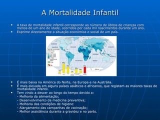 A Mortalidade Infantil A taxa de mortalidade infantil corresponde ao número de óbitos de crianças com menos de um ano de idade, ocorridos por cada mil nascimentos durante um ano.  Exprime directamente a situação económica e social de um país. É mais baixa na América do Norte, na Europa e na Austrália. É mais elevada em alguns países asiáticos e africanos, que registam as maiores taxas de mortalidade infantil. Tem vindo a descer ao longo do tempo devido a: - Melhoria da alimentação; - Desenvolvimento da medicina preventiva; - Melhoria das condições de higiene: - Alargamento das campanhas de vacinação; - Melhor assistência durante a gravidez e no parto. 