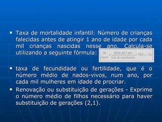 Taxa de mortalidade infantil: Número de crianças falecidas antes de atingir 1 ano de idade por cada mil crianças nascidas nesse ano. Calcula-se utilizando a seguinte fórmula: taxa de fecundidade ou fertilidade, que é o número médio de nados-vivos, num ano, por cada mil mulheres em idade de procriar.  Renovação ou substituição de gerações - Exprime o número médio de filhos necessário para haver substituição de gerações (2,1). 