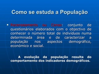 Como se estuda a População Recenseamento ou Censo : conjunto de questionários elaborados com o objectivo de conhecer o número total de indivíduos numa determinada área e de caracterizar a população nos aspectos demográfico, económico e social. A evolução da população resulta do comportamento dos indicadores demográficos. 