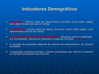 Indicadores Demográficos Natalidade : número total de nascimentos ocorridos numa dada região, num determinado período de tempo. Mortalidade : número total de óbitos ocorridos numa dada região, num determinado período de tempo. Crescimento natural ou saldo fisiológico : diferença entre a natalidade e a mortalidade. Calcula-se utilizando a seguinte fórmula:  CN=N-M A variação da população depende do número de nascimentos e do número de óbitos. A população aumenta quando o número de pessoas que nascem é superior ao número de pessoas que morrem. 
