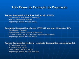 Três Fases da Evolução da População Regime demográfico Primitivo (até ao séc. XVIII):  - Natalidade e Mortalidade elevadas; - Fraco Crescimento Natural; - Esperança média de vida baixa. Revolução Demográfica (do séc. XVIII até aos anos 40 do séc. XX): - Natalidade  Elevada; - Mortalidade diminui acentuadamente;  - O Crescimento Natural aumenta significativamente; - Esperança média de vida Baixa.  Regime Demográfico Moderno - explosão demográfica (na actualidade): - A Natalidade baixa; - A Mortalidade baixa; - Crescimento Natural Baixo; - Esperança média de vida elevada. 