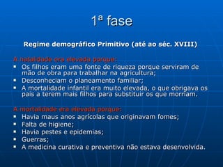 1ª fase Regime demográfico Primitivo (até ao séc. XVIII)  A natalidade era elevada porque: Os filhos eram uma fonte de riqueza porque serviram de mão de obra para trabalhar na agricultura; Desconheciam o planeamento familiar; A mortalidade infantil era muito elevada, o que obrigava os pais a terem mais filhos para substituir os que morriam. A mortalidade era elevada porque: Havia maus anos agrícolas que originavam fomes; Falta de higiene; Havia pestes e epidemias; Guerras; A medicina curativa e preventiva não estava desenvolvida. 