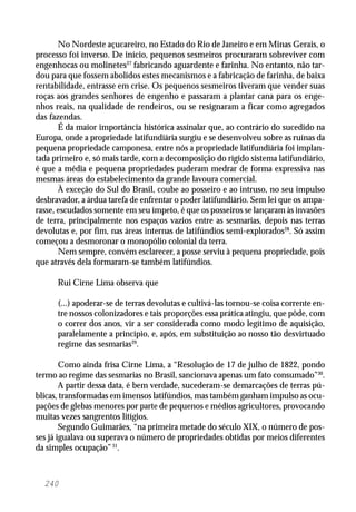 240
No Nordeste açucareiro, no Estado do Rio de Janeiro e em Minas Gerais, o
processo foi inverso. De início, pequenos sesmeiros procuraram sobreviver com
engenhocas ou molinetes27
fabricando aguardente e farinha. No entanto, não tar-
dou para que fossem abolidos estes mecanismos e a fabricação de farinha, de baixa
rentabilidade, entrasse em crise. Os pequenos sesmeiros tiveram que vender suas
roças aos grandes senhores de engenho e passaram a plantar cana para os enge-
nhos reais, na qualidade de rendeiros, ou se resignaram a ficar como agregados
das fazendas.
É da maior importância histórica assinalar que, ao contrário do sucedido na
Europa, onde a propriedade latifundiária surgiu e se desenvolveu sobre as ruínas da
pequena propriedade camponesa, entre nós a propriedade latifundiária foi implan-
tada primeiro e, só mais tarde, com a decomposição do rígido sistema latifundiário,
é que a média e pequena propriedades puderam medrar de forma expressiva nas
mesmas áreas do estabelecimento da grande lavoura comercial.
À exceção do Sul do Brasil, coube ao posseiro e ao intruso, no seu impulso
desbravador, a árdua tarefa de enfrentar o poder latifundiário. Sem lei que os ampa-
rasse, escudados somente em seu ímpeto, é que os posseiros se lançaram às invasões
de terra, principalmente nos espaços vazios entre as sesmarias, depois nas terras
devolutas e, por fim, nas áreas internas de latifúndios semi-explorados28
. Só assim
começou a desmoronar o monopólio colonial da terra.
Nem sempre, convém esclarecer, a posse serviu à pequena propriedade, pois
que através dela formaram-se também latifúndios.
Rui Cirne Lima observa que
(...) apoderar-se de terras devolutas e cultivá-las tornou-se coisa corrente en-
tre nossos colonizadores e tais proporções essa prática atingiu, que pôde, com
o correr dos anos, vir a ser considerada como modo legítimo de aquisição,
paralelamente a princípio, e, após, em substituição ao nosso tão desvirtuado
regime das sesmarias29
.
Como ainda frisa Cirne Lima, a “Resolução de 17 de julho de 1822, pondo
termo ao regime das sesmarias no Brasil, sancionava apenas um fato consumado”30
.
A partir dessa data, é bem verdade, sucederam-se demarcações de terras pú-
blicas, transformadas em imensos latifúndios, mas também ganham impulso as ocu-
pações de glebas menores por parte de pequenos e médios agricultores, provocando
muitas vezes sangrentos litígios.
Segundo Guimarães, “na primeira metade do século XIX, o número de pos-
ses já igualava ou superava o número de propriedades obtidas por meios diferentes
da simples ocupação”31
.
 