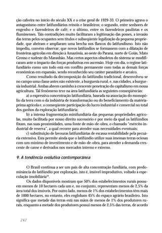 242
ção cafeeira no início do século XX e a crise geral de 1929-33. O primeiro agrava o
antagonismo entre latifundiários reinóis e brasileiros; o segundo, entre senhores de
engenho e fazendeiros de café; e o último, entre os fazendeiros paulistas e os
fluminenses. Tais contradições muito facilitaram a legitimação das posses, a invasão
das terras pelos ocupantes sem títulos e subseqüente legalização da pequena proprie-
dade, que abriram e ampliaram uma brecha nos flancos do latifundismo. Isto não
impediu, convém observar; que novos latifúndios se formassem com a dilatação de
fronteiras agrícolas em direção à Amazônia, ao oeste do Paraná, norte de Goiás, Mato
Grosso e sudeste do Maranhão. Mas certos aspectos obsoletos do sistema se modifi-
caram ante o impacto das forças produtivas em ascensão. Hoje em dia, o regime lati-
fundiário como um todo está em conflito permanente com todas as demais forças
econômicas em expansão, sendo reconhecido seu caráter parasitário e arcaico.
Como resultado da decomposição do latifúndio tradicional, desenvolveu-se
no campo uma classe antes não existente, a burguesia rural, e, nas cidades, a burgue-
sia industrial. Ambas abrem caminho à crescente penetração do capitalismo em nossa
agricultura. Tal fenômeno teve na área latifundiária as seguintes conseqüências:
a) a expressiva concentração latifundiária, baseada na associação do monopó-
lio da terra com o da indústria de transformação ou do beneficiamento da matéria-
prima agrícola e, a conseqüente participação do lucro industrial e comercial no total
dos ganhos da exploração latifundiária;
b) a intensa fragmentação minifundiária das pequenas propriedades agríco-
las, muito facilitada por nosso direito sucessório e por meio da qual os latifúndios
fixam, nas suas proximidades, uma fonte de mão-de-obra, o chamado “exército in-
dustrial de reserva”, a qual recorre para atender suas necessidades eventuais;
c) substituição de lavouras latifundiárias de escassa rentabilidade pela pecuá-
ria extensiva. Esta permite ainda que o latifúndio utilize suas imensas terras ociosas
com um mínimo de investimento e de mão-de-obra, para atender a demanda cres-
cente de carne e derivados nos mercados interno e externo.
9. A tendência evolutiva contemporânea
O Brasil continua a ser um país de alta concentração fundiária, com predo-
minância do latifúndio por exploração, isto é, imóvel improdutivo, voltado à espe-
culação imobiliária34
.
Os dados disponíveis mostram que 50% dos estabelecimentos rurais possu-
em menos de 10 hectares cada um e, no conjunto, representam menos de 2,5% da
área total dos imóveis. Por outro lado, menos de 1% dos estabelecimentos têm mais
de 1000 hectares, no entanto, eles englobam 45% do espaço agrário brasileiro. Isto
significa que metade das terras está nas mãos de menos de 1% dos produtores ru-
rais, enquanto a metade dos produtores possui menos de 2,5% das terras, de acordo
 