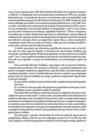 243
com o Censo Agropecuário 1995-96 do Instituto Brasileiro de Geografia e Estatísti-
ca (IBGE). A comparação com os levantamentos censitários de 1970, por exemplo,
demonstra que a concentração da terra rural aumenta, pois as propriedades mais
extensas detinham naquele ano 40% da área total do país. Em 1998, o índice de Gini,
muito utilizado para medir a concentração da propriedade da terra, é de 0,780. Nes-
se índice, calculado sobre informações do Imposto Territorial Rural (ITR) o núme-
ro um corresponde à concentração absoluta, a desigualdade é total e o zero mostra
que não existe nenhuma concentração, a igualdade é absoluta35
. Torna-se importan-
te ressaltar que o índice aferido pode apresentar-se subestimado, seja por falhas de
cadastramento, seja pela tendência dos proprietários de grandes imóveis de declarar
área inferior à real para aliviar sua carga fiscal. Apesar disso, o valor encontrado é
considerado muito forte na escala de Câmara, citado por José Graziano da Silva36
,
sendo talvez um dos mais elevados do mundo.
O direito sucessório, que determina a partilha dos imóveis entre os herdei-
ros, não tem sido capaz de impedir o fenômeno da concentração fundiária, por
outro lado, a proibição legal de divisão da propriedade em áreas inferiores ao módulo
rural37
, isto é, a área mínima necessária ao sustento de uma família camponesa, tam-
bém não tem impedido o avanço do minifundismo em determinadas regiões do
Brasil.
Essa acentuada distorção fundiária, cuja origem está no processo histórico,
ocasiona sérios problemas. Por mais que se esforcem, os pequenos produtores não
podem conseguir rendimentos significativos, pois lhes falta o elemento básico para
a produção primária, a terra. Considerando que eles são a maioria e que empregam
grande parte da força de trabalho no campo, podemos compreender alguns fatos,
como por exemplo:
a) as precárias condições socioeconômicas de considerável parcela da popula-
ção rural;
b) a venda de terras por parte dos pequenos proprietários rurais para os lati-
fundiários ou para as grandes empresas agrícolas.
Esses dois fatos contribuem sobremaneira para as migrações internas e prin-
cipalmente para o êxodo rural38
. Como se sabe, essas alternativas não solucionam os
problemas da baixa renda e da pobreza. Dessa forma, pode-se compreender porque
considerável contingente da população brasileira permanece à margem do progres-
so material, já que não tem condições de usufruir dos bens e serviços característicos
da sociedade contemporânea. Essa parcela marginalizada é formada, portanto, pelos
contingentes das periferias urbanas e pela população rural que fornece esses contin-
gentes para as cidades.
De outra parte, a grande concentração de terras em mãos de alguns poucos
proprietários, aliada ao fato de que eles empregam menos de 5% da mão-de-obra
rural, significa a existência de grandes extensões de terras inaproveitadas, geralmen-
 