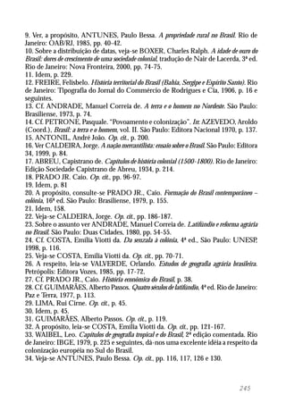 245
9. Ver, a propósito, ANTUNES, Paulo Bessa. A propriedade rural no Brasil. Rio de
Janeiro: OAB/RJ, 1985, pp. 40-42.
10. Sobre a distribuição de datas, veja-se BOXER, Charles Ralph. A idade de ouro do
Brasil: dores de crescimento de uma sociedade colonial, tradução de Nair de Lacerda, 3ª ed.
Rio de Janeiro: Nova Fronteira, 2000, pp. 74-75.
11. Idem, p. 229.
12. FREIRE, Felisbelo. História territorial do Brasil (Bahia, Sergipe e Espírito Santo). Rio
de Janeiro: Tipografia do Jornal do Commércio de Rodrigues e Cia, 1906, p. 16 e
seguintes.
13. Cf. ANDRADE, Manuel Correia de. A terra e o homem no Nordeste. São Paulo:
Brasiliense, 1973, p. 74.
14. Cf. PETRONE, Pasquale. “Povoamento e colonização”. In: AZEVEDO, Aroldo
(Coord.), Brasil: a terra e o homem, vol. II. São Paulo: Editora Nacional 1970, p. 137.
15. ANTONIL, André João. Op. cit., p. 200.
16. Ver CALDEIRA, Jorge. A nação mercantilista: ensaio sobre o Brasil. São Paulo: Editora
34, 1999, p. 84.
17. ABREU, Capistrano de. Capítulos de história colonial (1500-1800). Rio de Janeiro:
Edição Sociedade Capistrano de Abreu, 1934, p. 214.
18. PRADO JR. Caio. Op. cit., pp. 96-97.
19. Idem, p. 81
20. A propósito, consulte-se PRADO JR., Caio. Formação do Brasil contemporâneo –
colônia, 16ª ed. São Paulo: Brasiliense, 1979, p. 155.
21. Idem, 158.
22. Veja-se CALDEIRA, Jorge. Op. cit., pp. 186-187.
23. Sobre o assunto ver ANDRADE, Manuel Correia de. Latifúndio e reforma agrária
no Brasil. São Paulo: Duas Cidades, 1980, pp. 54-55.
24. Cf. COSTA, Emília Viotti da. Da senzala à colônia, 4ª ed., São Paulo: UNESP,
1998, p. 116.
25. Veja-se COSTA, Emília Viotti da. Op. cit., pp. 70-71.
26. A respeito, leia-se VALVERDE, Orlando. Estudos de geografia agrária brasileira.
Petrópolis: Editora Vozes, 1985, pp. 17-72.
27. Cf. PRADO JR., Caio. História econômica do Brasil, p. 38.
28. Cf. GUIMARÃES, Alberto Passos. Quatro séculos de latifúndio, 4ª ed. Rio de Janeiro:
Paz e Terra, 1977, p. 113.
29. LIMA, Rui Cirne. Op. cit., p. 45.
30. Idem, p. 45.
31. GUIMARÃES, Alberto Passos. Op. cit., p. 119.
32. A propósito, leia-se COSTA, Emília Viotti da. Op. cit., pp. 121-167.
33. WAIBEL, Leo. Capítulos de geografia tropical e do Brasil, 2ª edição comentada. Rio
de Janeiro: IBGE, 1979, p. 225 e seguintes, dá-nos uma excelente idéia a respeito da
colonização européia no Sul do Brasil.
34. Veja-se ANTUNES, Paulo Bessa. Op. cit., pp. 116, 117, 126 e 130.
 