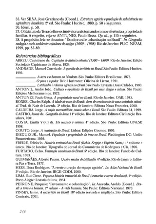 246
35. Ver SILVA, José Graziano da (Coord.). Estrutura agrária e produção de subsistência na
agricultura brasileira. 2ª ed. São Paulo: Hucitec, 1980, p. 50 e seguintes.
36. Idem, p. 50.
37.OEstatutodaTerradefineosimóveisruraistomandocomoreferênciaapropriedade
familiar. A respeito, veja-se ANTUNES, Paulo Bessa. Op. cit., p. 115 e seguintes.
38. A propósito, leia-se do autor: “Êxodo rural e urbanização no Brasil”. In: Geografia,
ecologia e meio ambiente: coletânea de artigos (1989 – 1998). Rio de Janeiro: PUC-NEAM,
1999, pp. 83-89.
Referências bibliográficas
ABREU, Capistrano de. Capítulos de história colonial (1500 – 1800). Rio de Janeiro: Edição
Sociedade Capistrano de Abreu, 1934.
ANDRADE, Manuel Correia de. A questão do território no Brasil. São Paulo: Editora Hucitec,
1995.
. A terra e o homem no Nordeste. São Paulo: Editora Brasiliense, 1973.
.O povo e o poder. Belo Horizonte: Oficina de Livros, 1991.
. Latifúndio e reforma agrária no Brasil.São Paulo: Livraria Duas Cidades, 1980.
ANTONIL, André João. Cultura e opulência do Brasil por suas drogas e minas. São Paulo:
Edições Melhoramentos, 1923.
ANTUNES, Paulo Bessa. A propriedade rural no Brasil. Rio de Janeiro: OAB, 1985.
BOXER, Charles Ralph. A idade de ouro do Brasil: dores de crescimento de uma sociedade coloni-
al. Trad. de Nair de Lacerda, 3ª edição. Rio de Janeiro: Editora Nova Fronteira, 2000.
CALDEIRA, Jorge. A nação mercantilista: ensaio sobre o Brasil. São Paulo: Editora 34, 1999.
CASTRO, Josué de. Geografia da fome. 14ª edição. Rio de Janeiro: Editora Civilização Bra-
sileira, 2001.
COSTA, Emília Viotti da. Da senzala à colônia. 4ª edição. São Paulo: Editora UNESP,
1998.
COUTO, Jorge. A construção do Brasil. Lisboa: Edições Cosmos, 1995.
DIEGUES JR., Manoel. População e propriedade da terra no Brasil. Washington DC: União
Panamericana, 1959.
FREIRE, Felisbelo. História territorial do Brasil (Bahia, Sergipe e Espírito Santo). 1º volume e
único. Rio de Janeiro: Tipografia do Jornal do Commércio de Rodrigues e Cia, 1906.
FURTADO, Celso. Formação econômica do Brasil. 5ª edição. Rio de Janeiro: Fundo de Cul-
tura, 1963.
GUIMARÃES, Alberto Passos. Quatro séculos de latifúndio. 4ª edição. Rio de Janeiro: Edito-
ra Paz e Terra, 1977.
HEES, Dora Rodrigues. “A reestruturação do espaço agrário”. In: Atlas Nacional do Brasil.
3ª edição. Rio de Janeiro: IBGE-CDDI, 2000.
LIMA, Rui Cirne. Pequena história territorial do Brasil (sesmarias e terras devolutas). 2ª edição.
Porto Alegre: Livraria Sulina, 1954.
PETRONE, Pasquale: “Povoamento e colonização”. In: Azevedo, Aroldo (Coord.). Bra-
sil: a terra e o homem, 2º volume – A vida humana. São Paulo: Editora Nacional, 1970.
PINSKY, Jaime. A escravidão no Brasil. 18ª edição revisada e ampliada. São Paulo: Editora
Contexto, 2001.
 