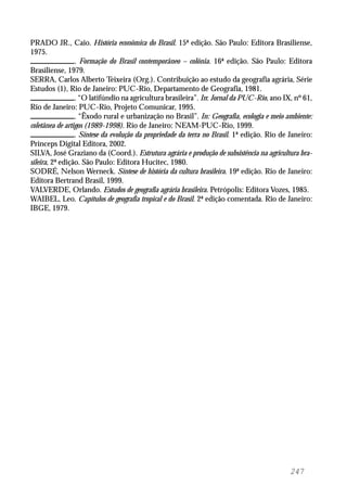 247
PRADO JR., Caio. História econômica do Brasil. 15ª edição. São Paulo: Editora Brasiliense,
1975.
. Formação do Brasil contemporâneo – colônia. 16ª edição. São Paulo: Editora
Brasiliense, 1979.
SERRA, Carlos Alberto Teixeira (Org.). Contribuição ao estudo da geografia agrária, Série
Estudos (1), Rio de Janeiro: PUC-Rio, Departamento de Geografia, 1981.
. “O latifúndio na agricultura brasileira”. In: Jornal da PUC-Rio, ano IX, nº 61,
Rio de Janeiro: PUC-Rio, Projeto Comunicar, 1995.
. “Êxodo rural e urbanização no Brasil”. In: Geografia, ecologia e meio ambiente:
coletânea de artigos (1989-1998). Rio de Janeiro: NEAM-PUC-Rio, 1999.
. Síntese da evolução da propriedade da terra no Brasil. 1ª edição. Rio de Janeiro:
Princeps Digital Editora, 2002.
SILVA, José Graziano da (Coord.). Estrutura agrária e produção de subsistência na agricultura bra-
sileira, 2ª edição. São Paulo: Editora Hucitec, 1980.
SODRÉ, Nelson Werneck. Síntese de história da cultura brasileira. 19ª edição. Rio de Janeiro:
Editora Bertrand Brasil, 1999.
VALVERDE, Orlando. Estudos de geografia agrária brasileira. Petrópolis: Editora Vozes, 1985.
WAIBEL, Leo. Capítulos de geografia tropical e do Brasil. 2ª edição comentada. Rio de Janeiro:
IBGE, 1979.
 
