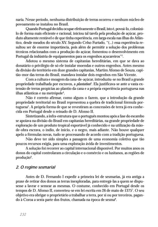 232
naria. Nesse período, nenhuma distribuição de terras ocorreu e nenhum núcleo de
povoamento se instalou no Brasil.
QuandoPortugaldecidiuocuparefetivamenteoBrasil,istoé,povoá-lo,colonizá-
lo de forma mais eficiente e racional, iniciou tal tarefa pela produção de açúcar, pro-
duto altamente rentável e de que tinha experiência, em larga escala nas ilhas do Atlân-
tico, desde meados do século XV. Segundo Celso Furtado, “(...) essa experiência re-
sultou ser de enorme importância, pois além de permitir a solução dos problemas
técnicos relacionados com a produção do açúcar, fomentou o desenvolvimento em
Portugal da indústria de equipamentos para os engenhos açucareiros”2
.
Adotou o mesmo sistema de capitanias hereditárias, em que se dava ao
donatário o privilégio de só ele instalar moendas e outros engenhos. Antes mesmo
da divisão do território em doze grandes capitanias, Martim Afonso de Souza, capi-
tão-mor das terras do Brasil, mandava instalar dois engenhos em São Vicente.
Com a cultura e moagem da cana-de-açúcar, introduziu-se no Brasil a grande
propriedade trabalhada por escravos, a plantation3
. Ela justificava-se ante a vasta ex-
tensão de terras propícias ao plantio da cana e a própria experiência portuguesa nas
ilhas atlânticas e na metrópole4
.
Não é correto afirmar, como alguns o fazem, que a introdução da grande
propriedade territorial no Brasil representou a quebra de tradicional fórmula por-
tuguesa5
. A própria forma de que se revestiram as concessões de terra já era conhe-
cida em Portugal desde o reinado de D. Afonso II.
Sintetizando, a infra-estrutura que o português montou após a fase do escambo
se apoiava na divisão do Brasil em capitanias hereditárias, na grande propriedade de
exploração de um produto tropical exportável já conhecido e na utilização da mão-
de-obra escrava, o índio, de início, e o negro, mais adiante. Não houve qualquer
apelo a fórmulas novas, tudo se processando de acordo com a tradição portuguesa.
Não deve ter sido simples a passagem de uma economia coletiva que tão
poucos recursos exigia, para uma exploração ávida de investimentos.
A solução foi recorrer ao capital internacional disponível. Por muitos anos os
donos do capital controlaram a circulação e o comércio e os lusitanos, as regiões de
produção6
.
2. O regime sesmarial
Antes de D. Fernando I expedir a primeira lei de sesmarias, já era antiga a
praxe de retirar dos donos as terras inexploradas, para entregá-las a quem se dispu-
sesse a lavrar e semear as mesmas. O costume, conhecido em Portugal desde os
tempos de D. Afonso II, converteu-se em lei escrita em 26 de maio de 13757
. O seu
objetivo era obrigar o proprietário a trabalhar a terra, por si ou por terceiros, pagan-
do à Coroa a sexta parte dos frutos, chamada na época de sesma8
.
 