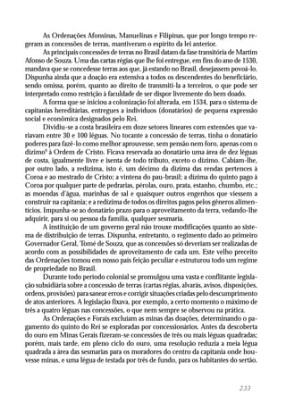 233
As Ordenações Afonsinas, Manuelinas e Filipinas, que por longo tempo re-
geram as concessões de terras, mantiveram o espírito da lei anterior.
As principais concessões de terras no Brasil datam da fase transitória de Martim
Afonso de Souza. Uma das cartas régias que lhe foi entregue, em fins do ano de 1530,
mandava que se concedesse terras aos que, já estando no Brasil, desejassem povoá-lo.
Dispunha ainda que a doação era extensiva a todos os descendentes do beneficiário,
sendo omissa, porém, quanto ao direito de transmiti-la a terceiros, o que pode ser
interpretado como restrição à faculdade de ser dispor livremente do bem doado.
A forma que se iniciou a colonização foi alterada, em 1534, para o sistema de
capitanias hereditárias, entregues a indivíduos (donatários) de pequena expressão
social e econômica designados pelo Rei.
Dividiu-se a costa brasileira em doze setores lineares com extensões que va-
riavam entre 30 e 100 léguas. No tocante a concessão de terras, tinha o donatário
poderes para fazê-lo como melhor aprouvesse, sem pensão nem foro, apenas com o
dízimo9
à Ordem de Cristo. Ficava reservada ao donatário uma área de dez léguas
de costa, igualmente livre e isenta de todo tributo, exceto o dízimo. Cabiam-lhe,
por outro lado, a redízima, isto é, um décimo da dízima das rendas pertences à
Coroa e ao mestrado de Cristo; a vintena do pau-brasil; a dízima do quinto pago à
Coroa por qualquer parte de pedrarias, pérolas, ouro, prata, estanho, chumbo, etc.;
as moendas d’água, marinhas de sal e quaisquer outros engenhos que viessem a
construir na capitania; e a redízima de todos os direitos pagos pelos gêneros alimen-
tícios. Impunha-se ao donatário prazo para o aproveitamento da terra, vedando-lhe
adquirir, para si ou pessoa da família, qualquer sesmaria.
A instituição de um governo geral não trouxe modificações quanto ao siste-
ma de distribuição de terras. Dispunha, entretanto, o regimento dado ao primeiro
Governador Geral, Tomé de Souza, que as concessões só deveriam ser realizadas de
acordo com as possibilidades de aproveitamento de cada um. Este velho preceito
das Ordenações tomou em nosso país feição peculiar e estruturou todo um regime
de propriedade no Brasil.
Durante todo período colonial se promulgou uma vasta e conflitante legisla-
ção subsidiária sobre a concessão de terras (cartas régias, alvarás, avisos, disposições,
ordens, provisões) para sanear erros e corrigir situações criadas pelo descumprimento
de atos anteriores. A legislação fixava, por exemplo, a certo momento o máximo de
três a quatro léguas nas concessões, o que nem sempre se observou na prática.
As Ordenações e Forais excluíam as minas das doações, determinando o pa-
gamento do quinto do Rei se exploradas por concessionários. Antes da descoberta
do ouro em Minas Gerais fizeram-se concessões de três ou mais léguas quadradas;
porém, mais tarde, em pleno ciclo do ouro, uma resolução reduzia a meia légua
quadrada a área das sesmarias para os moradores do centro da capitania onde hou-
vesse minas, e uma légua de testada por três de fundo, para os habitantes do sertão.
 