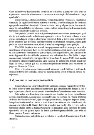 234
Com a descoberta dos diamantes, tornaram-se sem efeito as datas10
de terra onde se
exploravam minerais, adotando-se o sistema de arrematação de lotes de uma braça
quadrada11
.
Houve ainda, ao longo do tempo, várias disposições e vedações. Essa feição
casuística da legislação de terras tornou-se norma, criando situações de conflitos
que perduram até os dias atuais. Nunca se tentou, em qualquer época, dar um mí-
nimo de racionalidade à legislação de terras e definir uma estratégia de ocupação do
território com objetivos claros e precisos.
No período colonial a instituição do regime de sesmarias e a forma pela qual
ele foi se transformando, refletiu o antagonismo entre a decadente nobreza portu-
guesa, apoiada pela Igreja, e a burguesia comercial. Esta se interessava unicamente
pelos produtos que a colônia poderia oferecer aos mercados europeus, aquela pela
posse de novas e extensas áreas, visando ampliar seu prestígio e sua posição.
Em 1695, impôs-se aos sesmeiros o pagamento do foro, mas que na prática
não vingou. Só no ano de 1777 ele foi institucionalizado, ainda assim em área restri-
ta. Na capitania de Pernambuco, por exemplo, cada légua de terra, até à distância de
trinta léguas de Recife e Olinda, pagava-se seis mil réis de foro. Na Bahia, o paga-
mento era de dois mil réis por légua. Somente ao final do século XVIII, toda a carta
de sesmaria tinha obrigatoriamente uma cláusula de pagamento de foro anual por
légua de terra, a menos que esta estivesse integramente inculta, caso em que só se
pagava o dízimo de Cristo.
Com o término do período colonial, caducou em definitivo, o sistema de
doação de terras em sesmaria, apesar de algumas ainda serem feitas em caráter ex-
cepcional.
3. O processo de concentração fundiária
Embora houvesse uma vasta extensão territorial a ocupar e aparentemente fos-
se fácil o acesso à terra, pois ela nada custava aos que a recebiam em doação, o fato é
que, no período colonial, somente uma minoria se beneficiou do sistema de sesmarias.
Não existe um levantamento completo das doações de terras ocorridas no
período considerado. A única fonte informativa que eu conheço é a História Territorial
do Brasil de Felisbelo Freire12
, que abrange apenas Bahia, Sergipe e Espírito Santo.
No primeiro dos estados citados, a mais importante doação, em vista de suas di-
mensões, beneficiou D. Álvaro da Costa, armador-mor do Rei. Ele recebeu todo o
território situado entre as barras Paraguaçu e o Jaguaribe, uma extensão de terras
que media cerca de quatro léguas de frente por dez de profundidade, com todas as
ilhas, pastos e florestas existentes.
Outra doação de vulto foi a que beneficiou o Conde de Castanheira; a ilha de
Itaparica.
 
