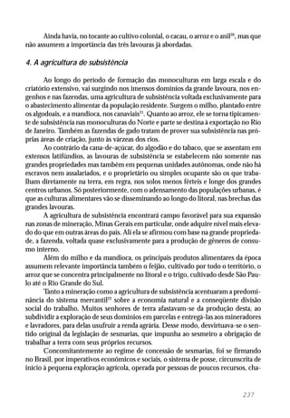 237
Ainda havia, no tocante ao cultivo colonial, o cacau, o arroz e o anil20
, mas que
não assumem a importância das três lavouras já abordadas.
4. A agricultura de subsistência
Ao longo do período de formação das monoculturas em larga escala e do
criatório extensivo, vai surgindo nos imensos domínios da grande lavoura, nos en-
genhos e nas fazendas, uma agricultura de subsistência voltada exclusivamente para
o abastecimento alimentar da população residente. Surgem o milho, plantado entre
os algodoais, e a mandioca, nos canaviais21
. Quanto ao arroz, ele se torna tipicamen-
te de subsistência nas monoculturas do Norte e parte se destina à exportação no Rio
de Janeiro. Também as fazendas de gado tratam de prover sua subsistência nas pró-
prias áreas de criação, junto às várzeas dos rios.
Ao contrário da cana-de-açúcar, do algodão e do tabaco, que se assentam em
extensos latifúndios, as lavouras de subsistência se estabelecem não somente nas
grandes propriedades mas também em pequenas unidades autônomas, onde não há
escravos nem assalariados, e o proprietário ou simples ocupante são os que traba-
lham diretamente na terra, em regra, nos solos menos férteis e longe dos grandes
centros urbanos. Só posteriormente, com o adensamento das populações urbanas, é
que as culturas alimentares vão se disseminando ao longo do litoral, nas brechas das
grandes lavouras.
A agricultura de subsistência encontrará campo favorável para sua expansão
nas zonas de mineração, Minas Gerais em particular, onde adquire nível mais eleva-
do do que em outras áreas do país. Ali ela se afirmou com base na grande proprieda-
de, a fazenda, voltada quase exclusivamente para a produção de gêneros de consu-
mo interno.
Além do milho e da mandioca, os principais produtos alimentares da época
assumem relevante importância também o feijão, cultivado por todo o território, o
arroz que se concentra principalmente no litoral e o trigo, cultivado desde São Pau-
lo até o Rio Grande do Sul.
Tanto a mineração como a agricultura de subsistência acentuaram a predomi-
nância do sistema mercantil22
sobre a economia natural e a conseqüente divisão
social do trabalho. Muitos senhores de terra afastavam-se da produção desta, ao
subdividir a exploração de seus domínios em parcelas e entregá-las aos mineradores
e lavradores, para delas usufruir a renda agrária. Desse modo, desvirtuava-se o sen-
tido original da legislação de sesmarias, que impunha ao sesmeiro a obrigação de
trabalhar a terra com seus próprios recursos.
Concomitantemente ao regime de concessão de sesmarias, foi se firmando
no Brasil, por imperativos econômicos e sociais, o sistema de posse, circunscrita de
início à pequena exploração agrícola, operada por pessoas de poucos recursos, cha-
 