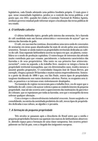 239
legislativos, cada Estado adotando uma política fundiária própria. O mais grave é
que, nesse emaranhado legislativo, perdeu-se o controle das terras públicas, a tal
ponto que, em 1951, quando foi criada a Comissão Nacional de Política Agrária,
nenhum governo estadual pode informar sequer a localização das terras públicas de
seu estado.
6. O latifúndio cafeeiro
O último latifúndio típico, gerado pelo sistema das sesmarias, foi a fazenda
de café modelada mais nas formas aristocrática e escravocrata do açúcar25
que no
sistema das fazendas de gado.
O café, em sua marcha contínua, desencadeou uma nova onda de concessões
de sesmarias em áreas quase abandonadas há mais de século pelos seus anteriores
sesmeiros. Tornam-se ainda maiores as propriedades territoriais dedicadas ao culti-
vo do café. Essa expansão latifundiária ocorria na época em que, no planeta, conso-
lidava-se o modo de produção capitalista. O entrechoque de interesses daí advindo
muito contribuiu para que cessasse, parcialmente, o isolamento característico das
fazendas e de seus proprietários. Mas tanto na sua primeira fase aristocrata-
escravista26
, como na segunda, a do trabalho livre, manteve-se íntegra a forma de
propriedade territorial monopolista, que em determinados casos, tendeu mesmo a
assumir grandes proporções. O comendador Joaquim José de Souza Breves, por
exemplo, chegou a possuir 20 fazendas e muitos outros empreendimentos. Somen-
te a partir da década de 1890 é que, em São Paulo, outros tipos de propriedades
surgiram timidamente nos vastos domínios cafeeiros. Porém, os ocupantes sem tí-
tulo, os posseiros e os intrusos eram violentamente desalojados.
Na transição do regime escravocrata para o trabalho livre, era de supor que o
latifúndio do café, como o do açúcar cederia o passo ao estabelecimento da pequena
propriedade, mas tal não ocorreu ante o aparecimento das instituições da parceria e
do colonato, que se espraiaram por todas as fazendas, sem que o monopólio da terra
sofresse qualquer alteração.
Com o tempo e o desenvolvimento industrial crescente, foram surgindo e se
consolidando, na esteira da caminhada predatória do café, novos tipos de proprieda-
des dedicadas à sua cultura, ao algodão e à pecuária.
7. A formação da pequena propriedade
Três séculos se passaram após a descoberta do Brasil antes que a média e
pequena propriedades fizessem sua aparição nos marcos do latifundismo absorven-
te, abrindo espaço para a formação de uma classe camponesa. Isto ocorreu princi-
palmente no Sul do país, com a chegada dos imigrantes europeus.
 