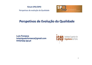 Fórum SPQ EXPO
Perspetivas de evolução da Qualidade
Perspetivas de Evolução da Qualidade
Luis Fonseca
luismiguelcfonseca@gmail.com
lmf@isep.ipp.pt
1
 
