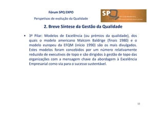 Fórum SPQ EXPO
Perspetivas de evolução da Qualidade
2. Breve Síntese da Gestão da Qualidade
11
• 3ª Pilar: Modelos de Excelência (ou prémios da qualidade), dos
quais o modelo americano Malcom Baldrige (finais 1980) e o
modelo europeu da EFQM (início 1990) são os mais divulgados.
Estes modelos foram concebidos por um número relativamente
reduzido de executivos de topo e são dirigidos à gestão de topo das
organizações com a mensagem chave da abordagem à Excelência
Empresarial como via para o sucesso sustentável.
 