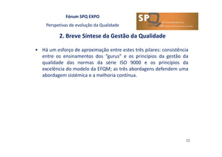 Fórum SPQ EXPO
Perspetivas de evolução da Qualidade
2. Breve Síntese da Gestão da Qualidade
12
• Há um esforço de aproximação entre estes três pilares: consistência
entre os ensinamentos dos “gurus” e os princípios da gestão da
qualidade das normas da série ISO 9000 e os princípios da
excelência do modelo da EFQM; as três abordagens defendem uma
abordagem sistémica e a melhoria contínua.
 