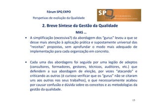 Fórum SPQ EXPO
Perspetivas de evolução da Qualidade
2. Breve Síntese da Gestão da Qualidade
13
MAS …
• A simplificação (excessiva?) da abordagem dos “gurus” levou a que se
desse mais atenção à aplicação prática e supostamente universal das
“receitas” propostas, sem aprofundar o modo mais adequado de
implementação para cada organização em concreto.
• Cada uma das abordagens foi seguida por uma legião de adeptos
(consultores, formadores, gestores, técnicos, auditores, etc.) que
defendem a sua abordagem de eleição, por vezes “atacando” e
criticando as outras (é curioso verificar que os “gurus” não se citaram
uns aos outros nos seus trabalhos), o que necessariamente acabou
por causar confusão e dúvida sobre os conceitos e as metodologias da
gestão da qualidade.
 