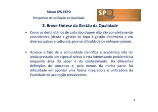 Fórum SPQ EXPO
Perspetivas de evolução da Qualidade
2. Breve Síntese da Gestão da Qualidade
14
• Como os destinatários de cada abordagem não são completamente
coincidentes (desde a gestão de topo à gestão intermédia e em
diversos países e culturas), gera-se dificuldade de enfoque comum.
• Acresce o fato de a comunidade científica e académica não ter
ainda prestado um especial relevo a esta interessante problemática
enquanto área do saber e do conhecimento. Há diferentes
definições de conceitos e, pelo menos da minha parte, há
dificuldade em apontar uma Teoria integradora e unificadora da
Qualidade de aceitação prevalecente.
 