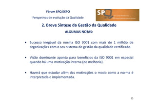Fórum SPQ EXPO
Perspetivas de evolução da Qualidade
2. Breve Síntese da Gestão da Qualidade
15
ALGUMAS NOTAS:
• Sucesso inegável da norma ISO 9001 com mais de 1 milhão de
organizações com o seu sistema de gestão da qualidade certificado.
• Visão dominante aponta para benefícios da ISO 9001 em especial
quando há uma motivação interna (de melhoria).
• Haverá que estudar além das motivações o modo como a norma é
interpretada e implementada.
 