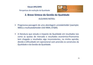 Fórum SPQ EXPO
Perspetivas de evolução da Qualidade
2. Breve Síntese da Gestão da Qualidade
16
ALGUMAS NOTAS:
• Progressiva passagem de uma abordagem unistakeholder (exemplo:
9001) a multisatakeholder (ISO 9004, EFQM).
• A literatura que estuda o impacto da Qualidade em resultados tais
como as quotas de mercado e resultados económico-financeiros
tem chegado a resultados algo inconsistentes, na minha opinião,
devido à dificuldade em operacional com precisão os construtos da
Qualidade e da Gestão da Qualidade.
 