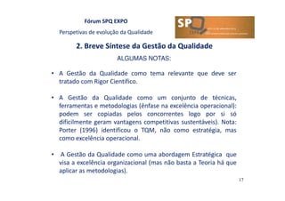 Fórum SPQ EXPO
Perspetivas de evolução da Qualidade
2. Breve Síntese da Gestão da Qualidade
17
ALGUMAS NOTAS:
• A Gestão da Qualidade como tema relevante que deve ser
tratado com Rigor Científico.
• A Gestão da Qualidade como um conjunto de técnicas,
ferramentas e metodologias (ênfase na excelência operacional):
podem ser copiadas pelos concorrentes logo por si só
dificilmente geram vantagens competitivas sustentáveis). Nota:
Porter (1996) identificou o TQM, não como estratégia, mas
como excelência operacional.
• A Gestão da Qualidade como uma abordagem Estratégica que
visa a excelência organizacional (mas não basta a Teoria há que
aplicar as metodologias).
 