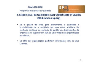 Fórum SPQ EXPO
Perspetivas de evolução da Qualidade
3. Estado atual da Qualidade: ASQ Global State of Quality
2013 (www.asq.org)
18
• Se a gestão de topo gere diretamente a qualidade a
probabilidade de a qualidade ser vista como atividade de
melhoria contínua ou método de gestão do desempenho da
organização é superior em 30% ao valor médio das organizações
estudadas.
• Só 68% das organizações partilham informação com os seus
Clientes.
 