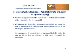 Fórum SPQ EXPO
Perspetivas de evolução da Qualidade
3. Estado atual da Qualidade: ASQ Global State of Quality
2013 (www.asq.org)
19
• Diferenças significativas entre a utilização de práticas da qualidade
entre a indústria (+) e os serviços (-).
• As organizações de serviços tem uma probabilidade 1.6 maior do
que as da indústria de considerarem a qualidade como um ativo
estratégico e diferenciador.
• As organizações da indústria tem uma probabilidade 1.5 maior do
que as dos serviços de utilizarem a ISO como referencial de
qualidade.
 