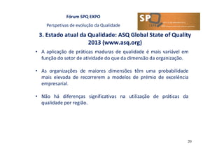 Fórum SPQ EXPO
Perspetivas de evolução da Qualidade
3. Estado atual da Qualidade: ASQ Global State of Quality
2013 (www.asq.org)
20
• A aplicação de práticas maduras de qualidade é mais variável em
função do setor de atividade do que da dimensão da organização.
• As organizações de maiores dimensões têm uma probabilidade
mais elevada de recorrerem a modelos de prémio de excelência
empresarial.
• Não há diferenças significativas na utilização de práticas da
qualidade por região.
 