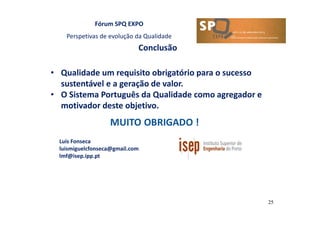 Fórum SPQ EXPO
Perspetivas de evolução da Qualidade
25
Conclusão
Luis Fonseca
luismiguelcfonseca@gmail.com
lmf@isep.ipp.pt
• Qualidade um requisito obrigatório para o sucesso
sustentável e a geração de valor.
• O Sistema Português da Qualidade como agregador e
motivador deste objetivo.
 