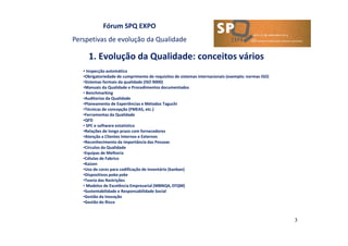 Fórum SPQ EXPO
Perspetivas de evolução da Qualidade
1. Evolução da Qualidade: conceitos vários
3
• Inspecção automática
•Obrigatoriedade de cumprimento de requisitos de sistemas internacionais (exemplo: normas ISO)
•Sistemas formais da qualidade (ISO 9000)
•Manuais da Qualidade e Procedimentos documentados
• Benchmarking
•Auditorias da Qualidade
•Planeamento de Experiências e Métodos Taguchi
•Técnicas de concepção (FMEAS, etc.)
•Ferramentas da Qualidade
•QFD
• SPC e software estatístico
•Relações de longo prazo com fornecedores
•Atenção a Clientes Internos e Externos
•Reconhecimento da importância das Pessoas
•Círculos da Qualidade
•Equipas de Melhoria
•Células de Fabrico
•Kaizen
•Uso de cores para codificação de inventário (kanban)
•Dispositivos poka yoke
•Teoria das Restrições
• Modelos de Excelência Empresarial (MBNQA, EFQM)
•Sustentabilidade e Responsabilidade Social
•Gestão da Inovação
•Gestão do Risco
 