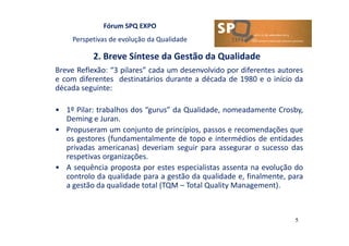 Fórum SPQ EXPO
Perspetivas de evolução da Qualidade
2. Breve Síntese da Gestão da Qualidade
5
Breve Reflexão: “3 pilares” cada um desenvolvido por diferentes autores
e com diferentes destinatários durante a década de 1980 e o início da
década seguinte:
• 1º Pilar: trabalhos dos “gurus” da Qualidade, nomeadamente Crosby,
Deming e Juran.
• Propuseram um conjunto de princípios, passos e recomendações que
os gestores (fundamentalmente de topo e intermédios de entidades
privadas americanas) deveriam seguir para assegurar o sucesso das
respetivas organizações.
• A sequência proposta por estes especialistas assenta na evolução do
controlo da qualidade para a gestão da qualidade e, finalmente, para
a gestão da qualidade total (TQM – Total Quality Management).
 