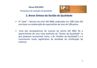 Fórum SPQ EXPO
Perspetivas de evolução da Qualidade
2. Breve Síntese da Gestão da Qualidade
6
• 2ª “pilar” : Normas da série ISO 9000, publicadas em 1987 pela ISO
com base na colaboração de especialistas de mais de 100 países.
• Uma das consequências do sucesso da norma ISO 9001 foi o
aparecimento de uma nova profissão de “Gestor da Qualidade” (a
que podemos acrescentar outra, a de “Auditor da Qualidade”) e o
crescimento muito significativo da atividade de certificação de
sistemas.
 
