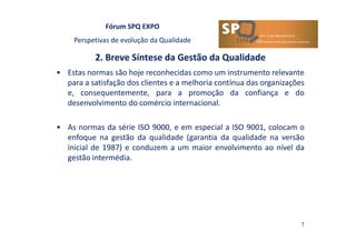 Fórum SPQ EXPO
Perspetivas de evolução da Qualidade
2. Breve Síntese da Gestão da Qualidade
7
• Estas normas são hoje reconhecidas como um instrumento relevante
para a satisfação dos clientes e a melhoria contínua das organizações
e, consequentemente, para a promoção da confiança e do
desenvolvimento do comércio internacional.
• As normas da série ISO 9000, e em especial a ISO 9001, colocam o
enfoque na gestão da qualidade (garantia da qualidade na versão
inicial de 1987) e conduzem a um maior envolvimento ao nível da
gestão intermédia.
 