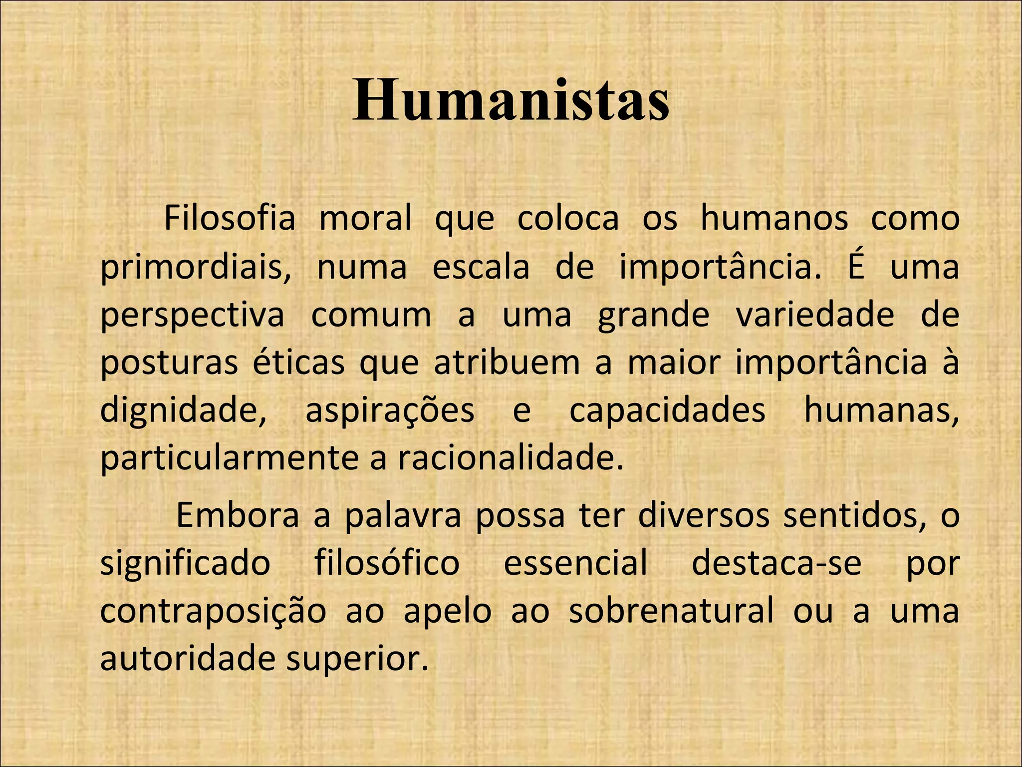 Humanistas Filosofia moral que coloca os humanos como primordiais, numa escala de importância. É uma perspectiva comum a uma grande variedade de posturas éticas que atribuem a maior importância à dignidade, aspirações e capacidades humanas, particularmente a racionalidade.   Embora a palavra possa ter diversos sentidos, o significado filosófico essencial destaca-se por contraposição ao apelo ao sobrenatural ou a uma autoridade superior. 