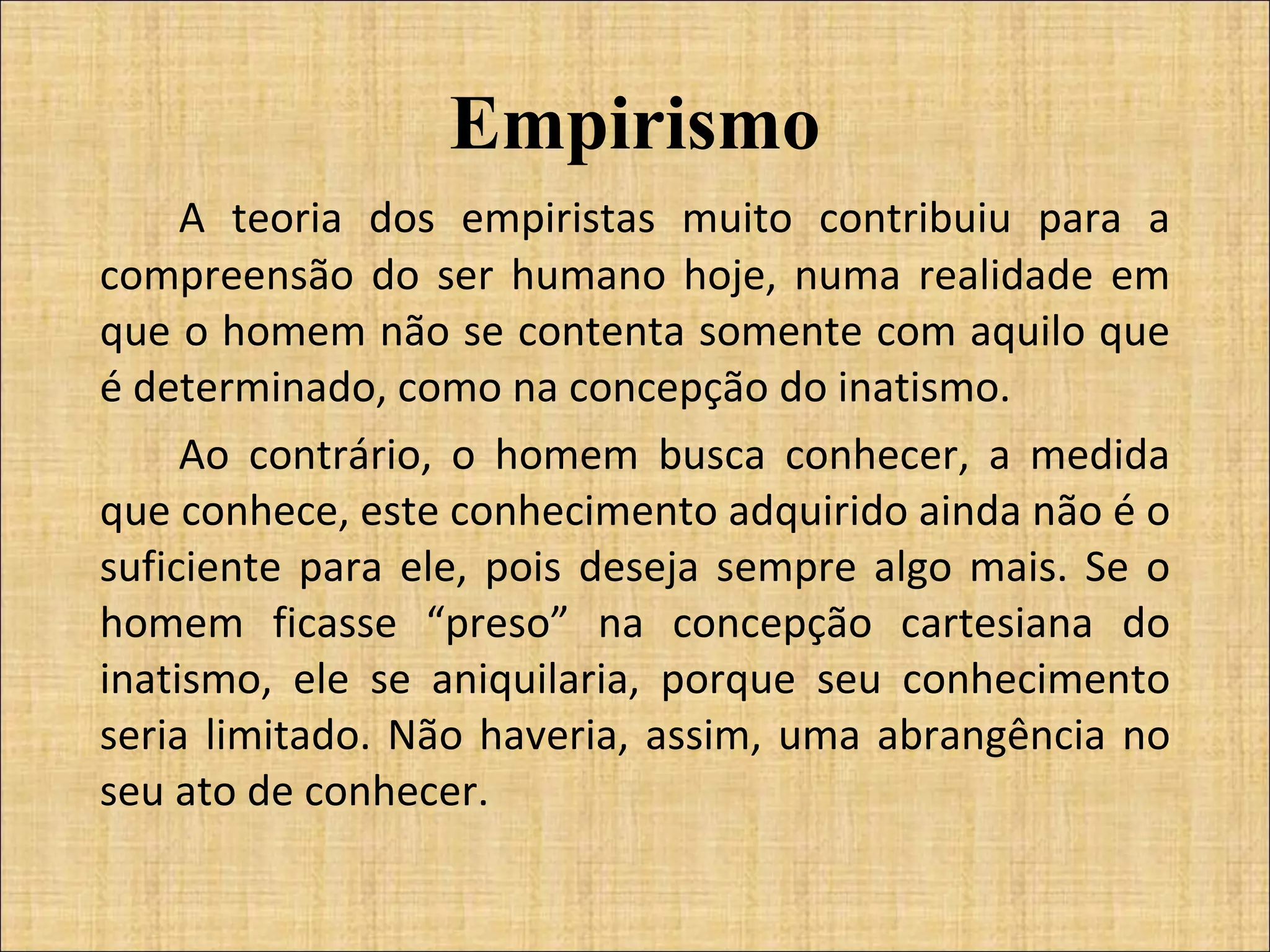 Empirismo A teoria dos empiristas muito contribuiu para a compreensão do ser humano hoje, numa realidade em que o homem não se contenta somente com aquilo que é determinado, como na concepção do inatismo.  Ao contrário, o homem busca conhecer, a medida que conhece, este conhecimento adquirido ainda não é o suficiente para ele, pois deseja sempre algo mais. Se o homem ficasse “preso” na concepção cartesiana do inatismo, ele se aniquilaria, porque seu conhecimento seria limitado. Não haveria, assim, uma abrangência no seu ato de conhecer.    