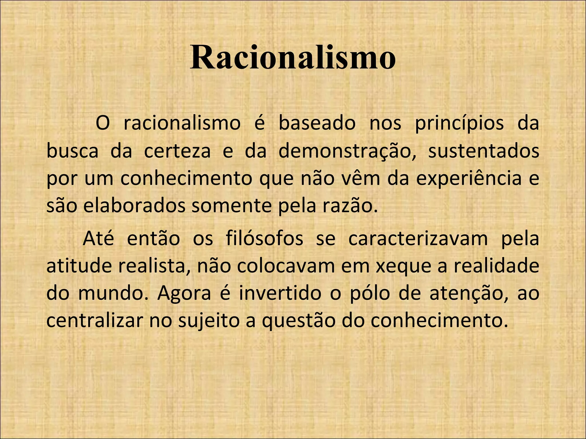 Racionalismo   O racionalismo é baseado nos princípios da busca da certeza e da demonstração, sustentados por um conhecimento que não vêm da experiência e são elaborados somente pela razão.  Até então os filósofos se caracterizavam pela atitude realista, não colocavam em xeque a realidade do mundo. Agora é invertido o pólo de atenção, ao centralizar no sujeito a questão do conhecimento. 