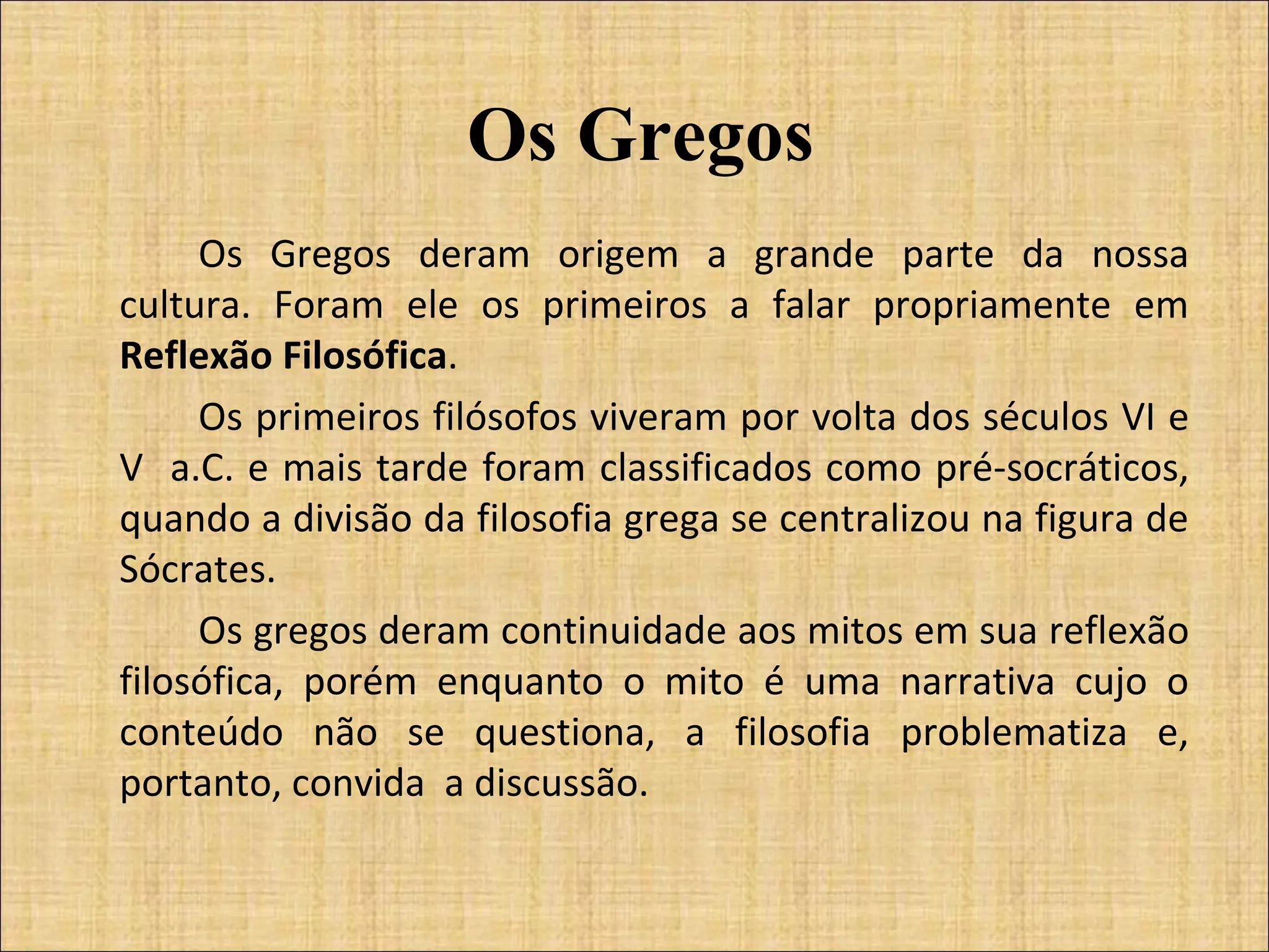 Os Gregos Os Gregos deram origem a grande parte da nossa cultura. Foram ele os primeiros a falar propriamente em  Reflexão Filosófica . Os primeiros filósofos viveram por volta dos séculos VI e V  a.C. e mais tarde foram classificados como pré-socráticos, quando a divisão da filosofia grega se centralizou na figura de Sócrates. Os gregos deram continuidade aos mitos em sua reflexão filosófica, porém enquanto o mito é uma narrativa cujo o conteúdo não se questiona, a filosofia problematiza e, portanto, convida  a discussão. 