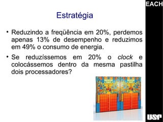 EACH
                 Estratégia

    Reduzindo a freqüência em 20%, perdemos
    apenas 13% de desempenho e reduzimos
    em 49% o consumo de energia.

    Se reduzíssemos em 20% o clock e
    colocássemos dentro da mesma pastilha
    dois processadores?
 